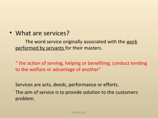 • What are services?
     The word service originally associated with the work
 performed by servants for their masters.

 “ the action of serving, helping or benefiting; conduct tending
 to the welfare or advantage of another”

 Services are acts, deeds, performance or efforts.
 The aim of service is to provide solution to the customers
 problem.

                           SRM/M1/SS
 