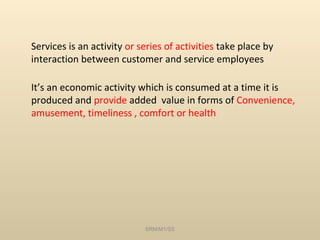 Services is an activity or series of activities take place by
interaction between customer and service employees

It’s an economic activity which is consumed at a time it is
produced and provide added value in forms of Convenience,
amusement, timeliness , comfort or health




                            SRM/M1/SS
 