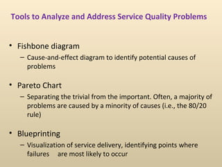 Tools to Analyze and Address Service Quality Problems


• Fishbone diagram
   – Cause-and-effect diagram to identify potential causes of
     problems

• Pareto Chart
   – Separating the trivial from the important. Often, a majority of
     problems are caused by a minority of causes (i.e., the 80/20
     rule)

• Blueprinting
   – Visualization of service delivery, identifying points where
     failures are most likely to occur
 