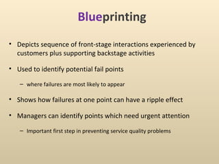 Blueprinting
• Depicts sequence of front-stage interactions experienced by
  customers plus supporting backstage activities

• Used to identify potential fail points

   – where failures are most likely to appear

• Shows how failures at one point can have a ripple effect

• Managers can identify points which need urgent attention

   – Important first step in preventing service quality problems
 