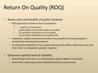 Return On Quality (ROQ)
• Assess costs and benefits of quality initiatives
    – ROQ approach is based on four assumptions:
        • -     quality is an investment
        •   - quality efforts must be financially accountable
        •   - it’s possible to spend too much on quality
        •   - not all quality expenditures are equally valid
    – Implication: Quality improvement efforts may benefit from being related to
      productivity improvement programs
    – To determine feasibility of new quality improvement efforts, determine costs and
      then relate to anticipated customer response


• Determine optimal level of reliability
    – Diminishing returns set in as improvements require higher investments
    – Know when improving service reliability becomes uneconomical
 