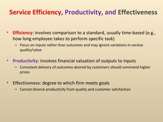 Service Efficiency, Productivity, and Effectiveness

• Efficiency: involves comparison to a standard, usually time-based (e.g.,
  how long employee takes to perform specific task)
    – Focus on inputs rather than outcomes and may ignore variations in service
      quality/value

• Productivity: involves financial valuation of outputs to inputs
    – Consistent delivery of outcomes desired by customers should command higher
      prices

• Effectiveness: degree to which firm meets goals
    – Cannot divorce productivity from quality and customer satisfaction
 