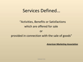 Services Defined…

      “Activities, Benefits or Satisfactions
          which are offered for sale
                      or
provided in connection with the sale of goods”

                                American Marketing Association




                    SRM/M1/SS
 