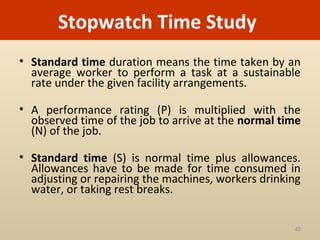 Stopwatch Time Study
• Standard time duration means the time taken by an
  average worker to perform a task at a sustainable
  rate under the given facility arrangements.

• A performance rating (P) is multiplied with the
  observed time of the job to arrive at the normal time
  (N) of the job.

• Standard time (S) is normal time plus allowances.
  Allowances have to be made for time consumed in
  adjusting or repairing the machines, workers drinking
  water, or taking rest breaks.


                                                     40
 