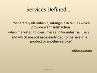 Services Defined…

  “Separately identifiable, intangible activities which
              provide want satisfaction
when marketed to consumers and/or industrial users
 and which are not necessarily tied to the sale of a
             product or another service”

                                          William J. Stanton




                        SRM/M1/SS
 