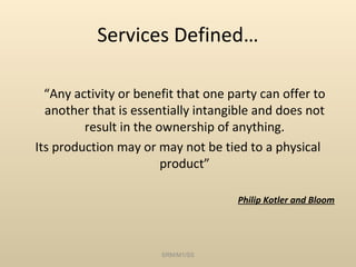 Services Defined…

  “Any activity or benefit that one party can offer to
  another that is essentially intangible and does not
         result in the ownership of anything.
Its production may or may not be tied to a physical
                        product”

                                     Philip Kotler and Bloom




                       SRM/M1/SS
 