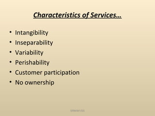 Characteristics of Services…

•   Intangibility
•   Inseparability
•   Variability
•   Perishability
•   Customer participation
•   No ownership


                      SRM/M1/SS
 