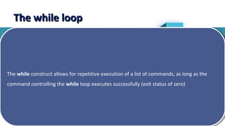 10
The while loopThe while loop
The while construct allows for repetitive execution of a list of commands, as long as the
command controlling the while loop executes successfully (exit status of zero)
The while construct allows for repetitive execution of a list of commands, as long as the
command controlling the while loop executes successfully (exit status of zero)
 