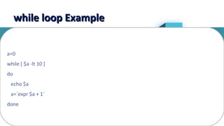 13
while loop Examplewhile loop Example
a=0
while [ $a -lt 10 ]
do
echo $a
a=`expr $a + 1`
done
 