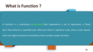 18
What is Function ?
A function is a subroutine, a code block that implements a set of operations, a "black
box" that performs a specified task. Wherever there is repetitive code, when a task repeats
with only slight variations in procedure, then consider using a function.
 