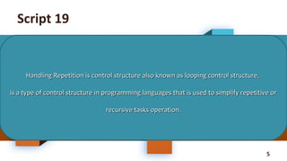 5
Script 19
Handling Repetition is control structure also known as looping control structure,Handling Repetition is control structure also known as looping control structure,
is a type of control structure in programming languages that is used to simplify repetitive oris a type of control structure in programming languages that is used to simplify repetitive or
recursive tasks operation.recursive tasks operation.
 