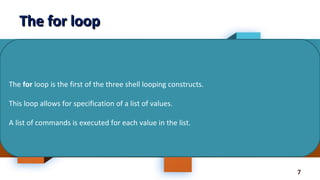 7
The for loopThe for loop
The for loop is the first of the three shell looping constructs.
This loop allows for specification of a list of values.
A list of commands is executed for each value in the list.
 