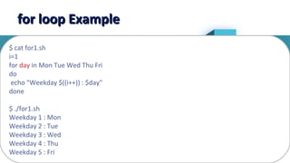 9
for loop Examplefor loop Example
$ cat for1.sh
i=1
for day in Mon Tue Wed Thu Fri
do
echo "Weekday $((i++)) : $day"
done
$ ./for1.sh
Weekday 1 : Mon
Weekday 2 : Tue
Weekday 3 : Wed
Weekday 4 : Thu
Weekday 5 : Fri
 