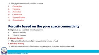  The physical and chemical effects includes
i. Compaction
ii. Fracturing
iii. Dissolution
iv. Cementation
v. Recrystallization
vi. Dolomitization
Porosity based on the pore space connectivity
Both primary and secondary porosity could be:
i. Absolute Porosity
ii. Effective Porosity
i. Absolute Porosity
 The ratio of total volume of pore spaces to total volume of rock
ii. Effective Porosity
 The ratio of the volume of interconnected pore spaces to thetotal volume of the rock.
 