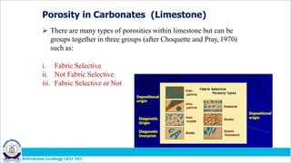 Porosity in Carbonates (Limestone)
 There are many types of porosities within limestone but can be
groups together in three groups (after Choquette and Pray, 1970)
such as:
i. Fabric Selective
ii. Not Fabric Selective
iii. Fabric Selective or Not
 