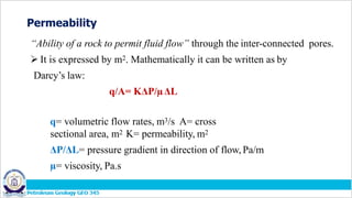 Permeability
“Ability of a rock to permit fluid flow” through the inter-connected pores.
 It is expressed by m2. Mathematically it can be written as by
Darcy’s law:
q/A= KΔP/µΔL
q= volumetric flow rates, m3/s A= cross
sectional area, m2 K= permeability, m2
ΔP/ΔL= pressure gradient in direction of flow, Pa/m
µ= viscosity, Pa.s
 