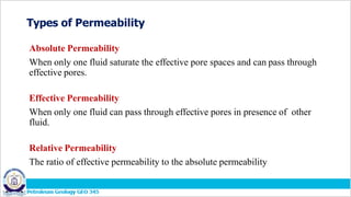 Types of Permeability
Absolute Permeability
When only one fluid saturate the effective pore spaces and can pass through
effective pores.
Effective Permeability
When only one fluid can pass through effective pores in presence of other
fluid.
Relative Permeability
The ratio of effective permeability to the absolute permeability
 