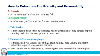 How to Determine the Porosity and Permeability
A. Porosity
It can be measured in lab as well as in the field.
Lab Measurement
It includes variety of methods but few are most important:
1. Thin Section
 In thin section it can either be measured visible estimation of pore spaces or point
counting under the microscope, can be inaccurate.
2. Volumetric Method (core/plugs)
 In this method two volume out of three (bulk volume, pore volume and matrix
volume) is required to determine porosity.
 Pore volume can be calculated by saturating the core sample with water/liquid.
 