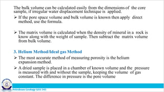 The bulk volume can be calculated easily from the dimensions of the core
sample, if irregular water displacement technique is applied.
 If the pore space volume and bulk volume is known then apply direct
method, use the formula.
 The matrix volume is calculated when the density of mineral in a rock is
know along with the weight of sample. Then subtract the matrix volume
from bulk volume.
3. Helium Method/Ideal gas Method
 The most accurate method of measuring porosity is the helium
expansion method.
 A dried sample is placed in a chamber of known volume and the pressure
is measured with and without the sample, keeping the volume of gas
constant. The difference in pressure is the pore volume
 