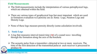 Field Measurements
 The field measurements include the interpretation of various petrophysical logs,
which are obtained within the field.
 There are various types of geophysical logs but most important which are used
in formation evaluation w.r.t porosity are as: Sonic Logs, Neutron Logs and
Density Logs.
 None of these logs measure porosity directly (some calculation involved).
1. Sonic Logs
 A log that measures interval transit time (Δt) of a sound wave travelling
through the formation along the axis of the borehole
 The acoustic pulse from a transmitter s detected at two or more receivers. The
time of the first detection of the transmitted pulse at each receiver is processed to
produceΔt.
 