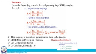 Formula
From the Sonic log, a sonic derived porosity log (SPHI) may be
derived:
 This requires a formation matrix transit time to be known.
 SPHI: Unit is Percent or Fraction Hydrocarbon Effect:
 Cp: Compaction Factor
 C: Constant, normally 1.0
 