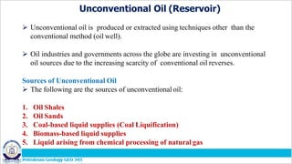 Unconventional Oil (Reservoir)
 Unconventional oil is produced or extracted using techniques other than the
conventional method (oil well).
 Oil industries and governments across the globe are investing in unconventional
oil sources due to the increasing scarcity of conventional oil reverses.
Sources of Unconventional Oil
 The following are the sources of unconventional oil:
1. Oil Shales
2. Oil Sands
3. Coal-based liquid supplies (Coal Liquification)
4. Biomass-based liquid supplies
5. Liquid arising from chemical processing of natural gas
 