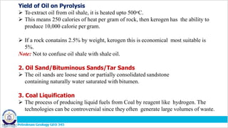 Yield of Oil on Pyrolysis
 To extract oil from oil shale, it is heated upto 500oC.
 This means 250 calories of heat per gram of rock, then kerogen has the ability to
produce 10,000 calorie per gram.
 If a rock conatains 2.5% by weight, kerogen this is economical most suitable is
5%.
Note: Not to confuse oil shale with shale oil.
2. Oil Sand/Bituminous Sands/Tar Sands
 The oil sands are loose sand or partially consolidated sandstone
containing naturally water saturated with bitumen.
3. Coal Liquification
 The process of producing liquid fuels from Coal by reagent like hydrogen. The
technologies can be controversial since they often generate large volumes of waste.
 