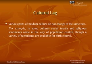 Cultural Lag various parts of modern culture do not change at the same rate. For example,  in some cultures social inertia and religious sentiments come in the way of population control, though a variety of techniques are available for birth control.   