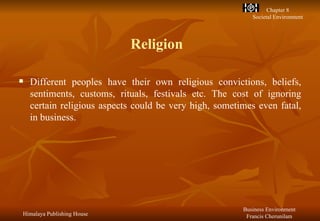 Religion Different peoples have their own religious convictions, beliefs, sentiments, customs, rituals, festivals etc. The cost of ignoring certain religious aspects could be very high, sometimes even fatal, in business. 