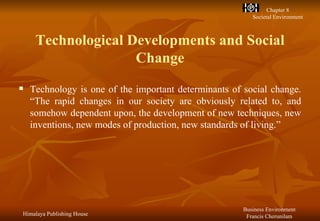 Technological Developments and Social Change Technology is one of the important determinants of social change. “The rapid changes in our society are obviously related to, and somehow dependent upon, the development of new techniques, new inventions, new modes of production, new standards of living.” 