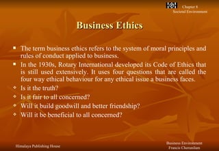 Business Ethics The term business ethics refers to the system of moral principles and rules of conduct applied to business. In the 1930s, Rotary International developed its Code of Ethics that is still used extensively. It uses four questions that are called the four way ethical behaviour for any ethical issue a business faces. Is it the truth? Is it fair to all concerned? Will it build goodwill and better friendship? Will it be beneficial to all concerned? 