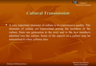 Cultural Transmission A very important character of culture is its transmissive quality. The elements of culture are transmitted among the members of the culture, from one generation to the next, and to the new members admitted into the culture. Some of the aspects of a culture may be transmitted to other cultures also. 