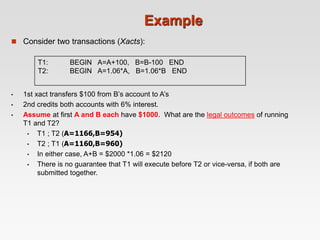 Example
 Consider two transactions (Xacts):
T1: BEGIN A=A+100, B=B-100 END
T2: BEGIN A=1.06*A, B=1.06*B END
• 1st xact transfers $100 from B’s account to A’s
• 2nd credits both accounts with 6% interest.
• Assume at first A and B each have $1000. What are the legal outcomes of running
T1 and T2?
• T1 ; T2 (A=1166,B=954)
• T2 ; T1 (A=1160,B=960)
• In either case, A+B = $2000 *1.06 = $2120
• There is no guarantee that T1 will execute before T2 or vice-versa, if both are
submitted together.
 
