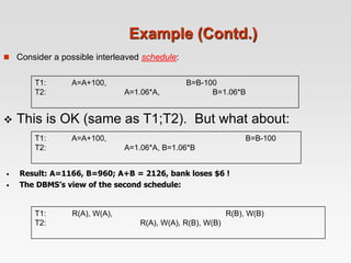 Example (Contd.)
 Consider a possible interleaved schedule:
T1: A=A+100, B=B-100
T2: A=1.06*A, B=1.06*B
 This is OK (same as T1;T2). But what about:
T1: A=A+100, B=B-100
T2: A=1.06*A, B=1.06*B
• Result: A=1166, B=960; A+B = 2126, bank loses $6 !
• The DBMS’s view of the second schedule:
T1: R(A), W(A), R(B), W(B)
T2: R(A), W(A), R(B), W(B)
 