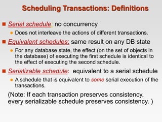 Scheduling Transactions: Definitions
 Serial schedule: no concurrency
 Does not interleave the actions of different transactions.
 Equivalent schedules: same result on any DB state
 For any database state, the effect (on the set of objects in
the database) of executing the first schedule is identical to
the effect of executing the second schedule.
 Serializable schedule: equivalent to a serial schedule
 A schedule that is equivalent to some serial execution of the
transactions.
(Note: If each transaction preserves consistency,
every serializable schedule preserves consistency. )
 