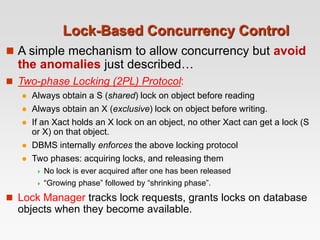 Lock-Based Concurrency Control
 A simple mechanism to allow concurrency but avoid
the anomalies just described…
 Two-phase Locking (2PL) Protocol:
 Always obtain a S (shared) lock on object before reading
 Always obtain an X (exclusive) lock on object before writing.
 If an Xact holds an X lock on an object, no other Xact can get a lock (S
or X) on that object.
 DBMS internally enforces the above locking protocol
 Two phases: acquiring locks, and releasing them
 No lock is ever acquired after one has been released
 “Growing phase” followed by “shrinking phase”.
 Lock Manager tracks lock requests, grants locks on database
objects when they become available.
 