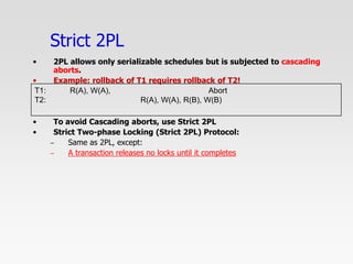 Strict 2PL
• 2PL allows only serializable schedules but is subjected to cascading
aborts.
• Example: rollback of T1 requires rollback of T2!
• To avoid Cascading aborts, use Strict 2PL
• Strict Two-phase Locking (Strict 2PL) Protocol:
– Same as 2PL, except:
– A transaction releases no locks until it completes
T1: R(A), W(A), Abort
T2: R(A), W(A), R(B), W(B)
 