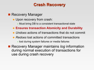 Crash Recovery
 Recovery Manager
 Upon recovery from crash:
 Must bring DB to a consistent transactional state
 Ensures transaction Atomicity and Durability
 Undoes actions of transactions that do not commit
 Redoes lost actions of committed transactions
 lost during system failures or media failures
 Recovery Manager maintains log information
during normal execution of transactions for
use during crash recovery
 