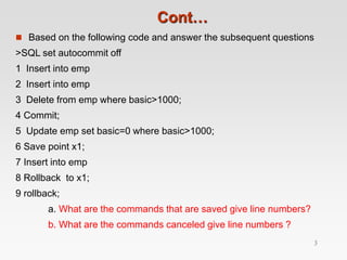 Cont…
 Based on the following code and answer the subsequent questions
>SQL set autocommit off
1 Insert into emp
2 Insert into emp
3 Delete from emp where basic>1000;
4 Commit;
5 Update emp set basic=0 where basic>1000;
6 Save point x1;
7 Insert into emp
8 Rollback to x1;
9 rollback;
a. What are the commands that are saved give line numbers?
b. What are the commands canceled give line numbers ?
3
 