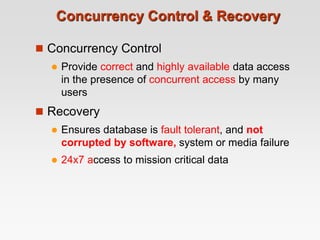 Concurrency Control & Recovery
 Concurrency Control
 Provide correct and highly available data access
in the presence of concurrent access by many
users
 Recovery
 Ensures database is fault tolerant, and not
corrupted by software, system or media failure
 24x7 access to mission critical data
 