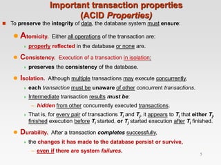 Important transaction properties
(ACID Properties)
 To preserve the integrity of data, the database system must ensure:
 Atomicity. Either all operations of the transaction are:
 properly reflected in the database or none are.
 Consistency. Execution of a transaction in isolation:
 preserves the consistency of the database.
 Isolation. Although multiple transactions may execute concurrently,
 each transaction must be unaware of other concurrent transactions.
 Intermediate transaction results must be:
– hidden from other concurrently executed transactions.
 That is, for every pair of transactions Ti and Tj, it appears to Ti that either Tj,
finished execution before Ti started, or Tj started execution after Ti finished.
 Durability. After a transaction completes successfully,
 the changes it has made to the database persist or survive,
– even if there are system failures.
5
 