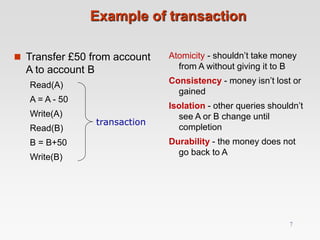 Example of transaction
 Transfer £50 from account
A to account B
Read(A)
A = A - 50
Write(A)
Read(B)
B = B+50
Write(B)
Atomicity - shouldn’t take money
from A without giving it to B
Consistency - money isn’t lost or
gained
Isolation - other queries shouldn’t
see A or B change until
completion
Durability - the money does not
go back to A
transaction
7
 
