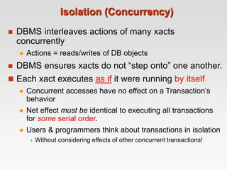 Isolation (Concurrency)
 DBMS interleaves actions of many xacts
concurrently
 Actions = reads/writes of DB objects
 DBMS ensures xacts do not “step onto” one another.
 Each xact executes as if it were running by itself.
 Concurrent accesses have no effect on a Transaction’s
behavior
 Net effect must be identical to executing all transactions
for some serial order.
 Users & programmers think about transactions in isolation
 Without considering effects of other concurrent transactions!
 