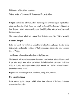 6
2) lethargy, aching joints, headaches
3) long period of sickness with the potential for renal failure.
Plague is a bacterial infection, which Yersinia pestis is the etiological agent of this
disease, and mostly affects (lungs and lymph nodes and blood vessels ). Plague is a
fatal disease , which approximately more than 200 million people have been dead
by this disease.
The word of plague is believed to come from the Latin word plāga ("blow, wound")
Bubonic Plague
Bubo is a Greek word which is termed for swollen lymph glandes. It is the acute
inflammation and painful swellings of the lymph nodes , it also is the most common
type of Plague.
It will occur when an infected rodent or flea bites you.
The Bacteria will spread through the lymphatic vessels of the infected human until
it reaches a lymph node, where it stimulates the inflammation that causes the lymph
nodes to expand. The expansion of lymph nodes is the cause of the characteristic
lymphadenopathy "bubo".
• Symptoms : sudden high fever , headache , body pain , chills etc.
Pneumonic plague
Is the another type of plague , which arises from infection of the lungs. It causes
coughing and sneezing.
 