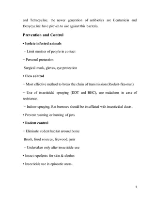 9
and Tetracycline. the newer generation of antibiotics are Gentamicin and
Doxycycline have proven to use against this bacteria.
Prevention and Control
• Isolate infected animals
− Limit number of people in contact
− Personal protection
Surgical mask, gloves, eye protection
• Flea control
− Most effective method to break the chain of transmission (Rodent-flea-man)
− Use of insecticidal spraying (DDT and BHC), use malathion in case of
resistance.
− Indoor spraying, Rat burrows should be insufflated with insecticidal dusts.
• Prevent roaming or hunting of pets
• Rodent control
− Eliminate rodent habitat around home
Brush, food sources, firewood, junk
− Undertaken only after insecticide use
• Insect repellents for skin & clothes
• Insecticide use in epizootic areas.
 