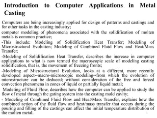 Introduction to Computer Applications in Metal
Casting
-Computers are being increasingly applied for design of patterns and castings and
for other tasks in the casting industry;
computer modeling of phenomena associated with the solidification of molten
metals is common practice;
-This include: Modeling of Solidification Heat Transfer; Modeling of
Microstructural Evolution; Modeling of Combined Fluid Flow and Heat/Mass
Transfer;
-Modeling of Solidification Heat Transfer, describes the increase in computer
applications to what is now termed the macroscopic scale of modeling casting
solidification, that is, the movement of freezing fronts;
-Modeling of Microstructural Evolution, looks at a different, more recently
developed aspect--macro-microscopic modeling--from which the evolution of
microstructure can be deduced; without consideration of the free and forced
convection phenomena in zones of liquid or partially liquid metal;
Modeling of Fluid Flow, describes how the computer can be applied to study the
flow of metal through the gating system into the casting mold cavity;
- Modeling of Combined Fluid Flow and Heat/Mass Transfer, explains how the
combined action of the fluid flow and heat/mass transfer that occurs during the
pouring and filling of the castings can affect the initial temperature distribution of
the molten metal. 1
 