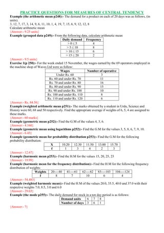 PRACTICE QUESTIONS FOR MEASURES OF CENTRAL TENDENCY
Example (the arithmetic mean p248):- The demand for a product on each of 20 days was as follows, (in
units).
3, 12, 7, 17, 3, 14, 9, 6, 11, 10, 1, 4, 19, 7, 15, 6, 9, 12, 12, 8
Calculate arithmetic mean
{Answer:- 9.25 units}
Example (grouped data p249):- From the following data, calculate arithmetic mean
Daily demand Frequency
> 0 ≤ 5 4
> 5 ≤ 10 8
> 10 ≤ 15 6
> 15 ≤ 20 2
{Answer:- 9.5 units}
Exercise 1(p 250):- For the week ended 15 November, the wages earned by the 69 operators employed in
the machine shop of Waves Ltd were as follow:
Wages Number of operative
Under Rs. 60 3
Rs. 60 and under Rs. 70 11
Rs. 70 and under Rs. 80 16
Rs. 80 and under Rs. 90 15
Rs. 90 and under Rs. 100 10
Rs. 100 and under Rs. 110 8
Rs. 110 and under Rs. 120 6
{Answer:- Rs. 84.56}
Example (weighted arithmetic mean p251):- The marks obtained by a student in Urdu, Science and
History were 60, 68 and 50 respectively. Find the appropriate average if weights of 6, 5, 4 are assigned to
these marks.
{Answer:- 60 marks}
Example (geometric mean p252):- Find the G.M of the values 4, 3, 6.
{Answer:- 4.160}
Example (geometric mean using logarithms p252):- Find the G.M for the values 3, 5, 8, 6, 7, 9, 10.
{Answer:- 6.43}
Example (geometric mean for probability distribution p253):- Find the G.M for the following
probability distribution:
X 10.20 12.30 11.50 13.00 15.70
f 1 3 4 2 3
{Answer:- 12.67}
Example (harmonic mean p253):- Find the H.M for the values 15, 20, 25, 23
{Answer:- 19.99}
Example (harmonic mean for the frequency distribution):- Find the H.M for the following frequency
distribution of weights:
Weights 20----40 41----61 62----82 83----103 104----124
f 8 7 10 6 4
{Answer:- 54.483}
Example (weighted harmonic mean):- Find the H.M of the values 20.0, 35.5, 40.0 and 37.0 with their
respective weights 7.0, 8.5, 3.0 and 6.0
{Answer:- 29.63}
Example (the mode p255):- The daily demand for stock in a ten day period is as follows:
Demand units 6 7 8
Number of days 3 6 1
{Answer:- 7}
 