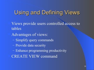Using and Defining Views Views provide users controlled access to tables Advantages of views: Simplify query commands Provide data security Enhance programming productivity CREATE VIEW command 