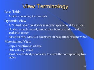 View Terminology Base Table A table containing the raw data Dynamic View A “virtual table” created dynamically upon request by a user.  No data actually stored; instead data from base table made available to user Based on SQL SELECT statement on base tables or other views Materialized View Copy or replication of data Data actually stored Must be refreshed periodically to match the corresponding base tables 