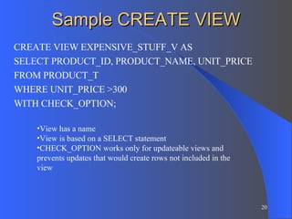 Sample CREATE VIEW CREATE VIEW EXPENSIVE_STUFF_V AS SELECT PRODUCT_ID, PRODUCT_NAME, UNIT_PRICE FROM PRODUCT_T WHERE UNIT_PRICE >300 WITH CHECK_OPTION; View has a name View is based on a SELECT statement CHECK_OPTION works only for updateable views and prevents updates that would create rows not included in the view 